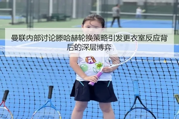 曼联内部讨论滕哈赫轮换策略引发更衣室反应背后的深层博弈
