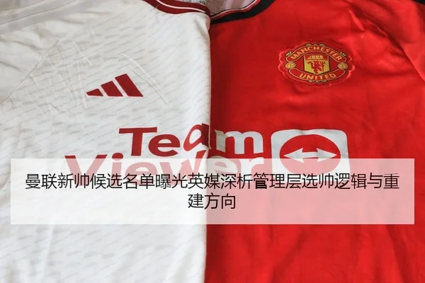 曼联新帅候选名单曝光英媒深析管理层选帅逻辑与重建方向