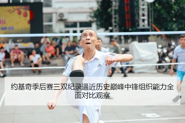 约基奇季后赛三双纪录逼近历史巅峰中锋组织能力全面对比观察
