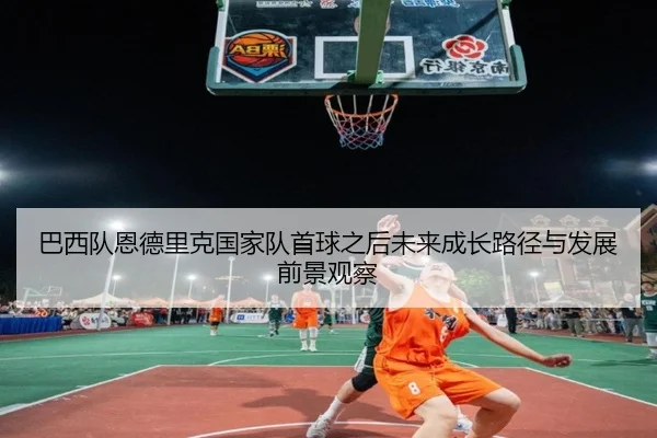 巴西队恩德里克国家队首球之后未来成长路径与发展前景观察
